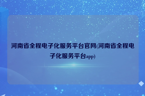 河南省全程电子化服务平台官网(河南省全程电子化服务平台app)