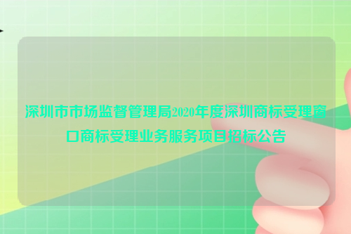 深圳市市场监督管理局2020年度深圳商标受理窗口商标受理业务服务项目招标公告