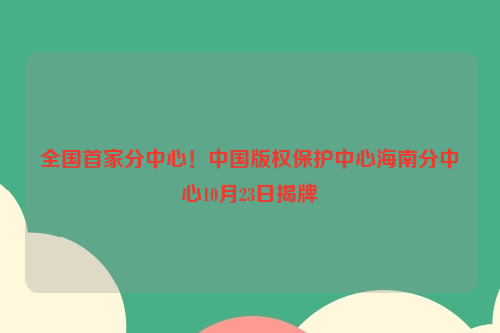 全国首家分中心！中国版权保护中心海南分中心10月23日揭牌